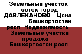 Земельный участок 6соток город ДАВЛЕКАНОВО › Цена ­ 150 000 - Башкортостан респ. Недвижимость » Земельные участки продажа   . Башкортостан респ.